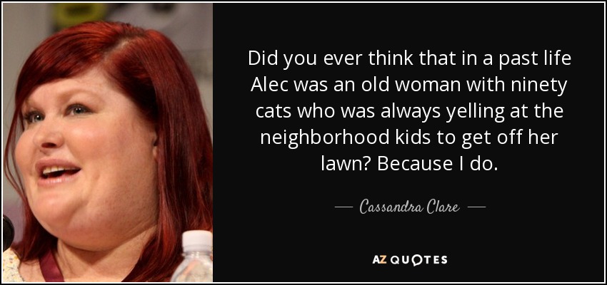 Did you ever think that in a past life Alec was an old woman with ninety cats who was always yelling at the neighborhood kids to get off her lawn? Because I do. - Cassandra Clare