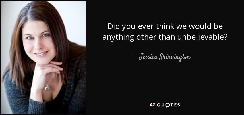Did you ever think we would be anything other than unbelievable? - Jessica Shirvington
