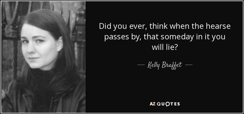 Did you ever, think when the hearse passes by, that someday in it you will lie? - Kelly Braffet