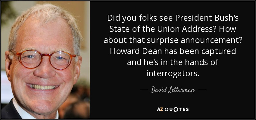Did you folks see President Bush's State of the Union Address? How about that surprise announcement? Howard Dean has been captured and he's in the hands of interrogators. - David Letterman