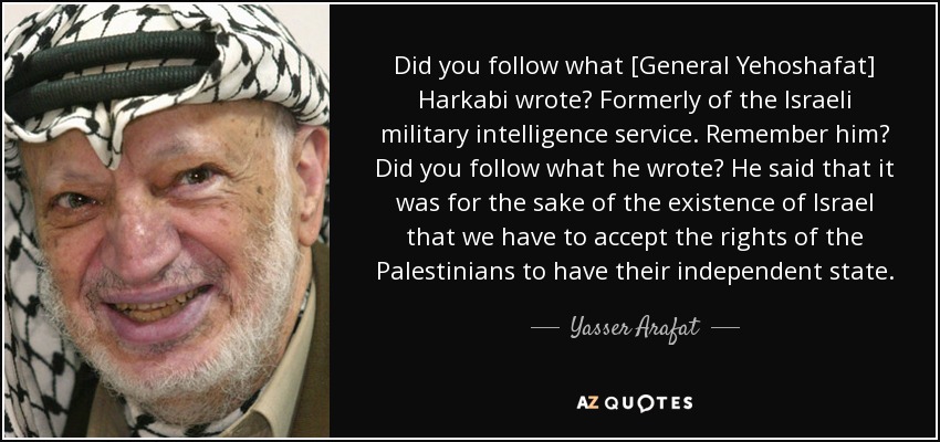 Did you follow what [General Yehoshafat] Harkabi wrote? Formerly of the Israeli military intelligence service. Remember him? Did you follow what he wrote? He said that it was for the sake of the existence of Israel that we have to accept the rights of the Palestinians to have their independent state. - Yasser Arafat