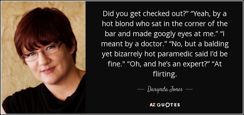 Did you get checked out?” “Yeah, by a hot blond who sat in the corner of the bar and made googly eyes at me.” “I meant by a doctor.” “No, but a balding yet bizarrely hot paramedic said I’d be fine.