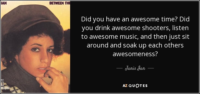 Did you have an awesome time? Did you drink awesome shooters, listen to awesome music, and then just sit around and soak up each others awesomeness? - Janis Ian