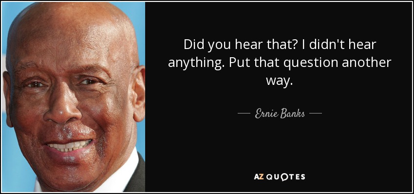 Did you hear that? I didn't hear anything. Put that question another way. - Ernie Banks