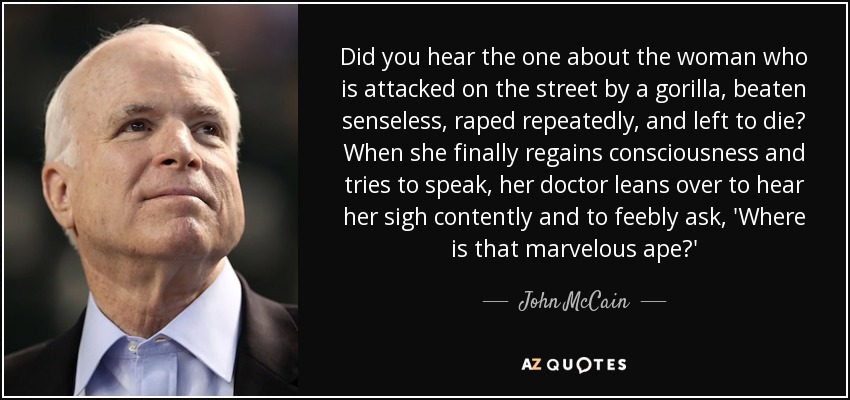Did you hear the one about the woman who is attacked on the street by a gorilla, beaten senseless, raped repeatedly, and left to die? When she finally regains consciousness and tries to speak, her doctor leans over to hear her sigh contently and to feebly ask, 'Where is that marvelous ape?' - John McCain