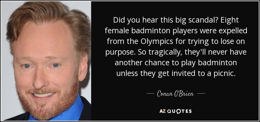 Did you hear this big scandal? Eight female badminton players were expelled from the Olympics for trying to lose on purpose. So tragically, they'll never have another chance to play badminton unless they get invited to a picnic. - Conan O'Brien