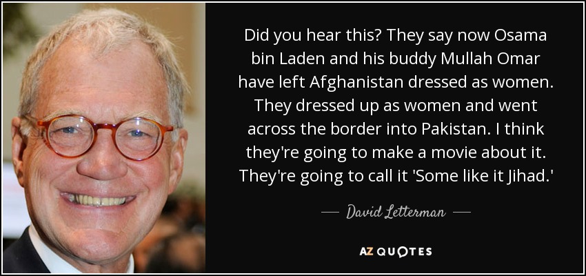 Did you hear this? They say now Osama bin Laden and his buddy Mullah Omar have left Afghanistan dressed as women. They dressed up as women and went across the border into Pakistan. I think they're going to make a movie about it. They're going to call it 'Some like it Jihad.' - David Letterman