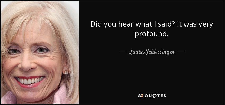 Did you hear what I said? It was very profound. - Laura Schlessinger