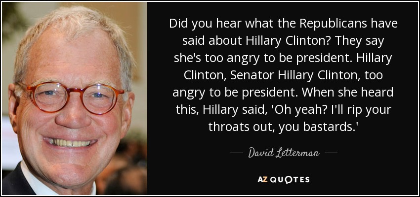 Did you hear what the Republicans have said about Hillary Clinton? They say she's too angry to be president. Hillary Clinton, Senator Hillary Clinton, too angry to be president. When she heard this, Hillary said, 'Oh yeah? I'll rip your throats out, you bastards.' - David Letterman
