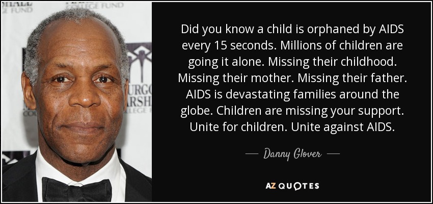 Did you know a child is orphaned by AIDS every 15 seconds. Millions of children are going it alone. Missing their childhood. Missing their mother. Missing their father. AIDS is devastating families around the globe. Children are missing your support. Unite for children. Unite against AIDS. - Danny Glover