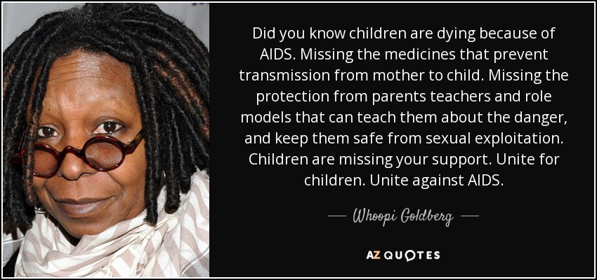 Did you know children are dying because of AIDS. Missing the medicines that prevent transmission from mother to child. Missing the protection from parents teachers and role models that can teach them about the danger, and keep them safe from sexual exploitation. Children are missing your support. Unite for children. Unite against AIDS. - Whoopi Goldberg