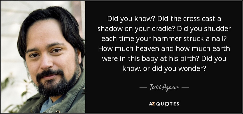 Did you know? Did the cross cast a shadow on your cradle? Did you shudder each time your hammer struck a nail? How much heaven and how much earth were in this baby at his birth? Did you know, or did you wonder? - Todd Agnew