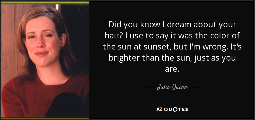 Did you know I dream about your hair? I use to say it was the color of the sun at sunset, but I'm wrong. It's brighter than the sun, just as you are. - Julia Quinn