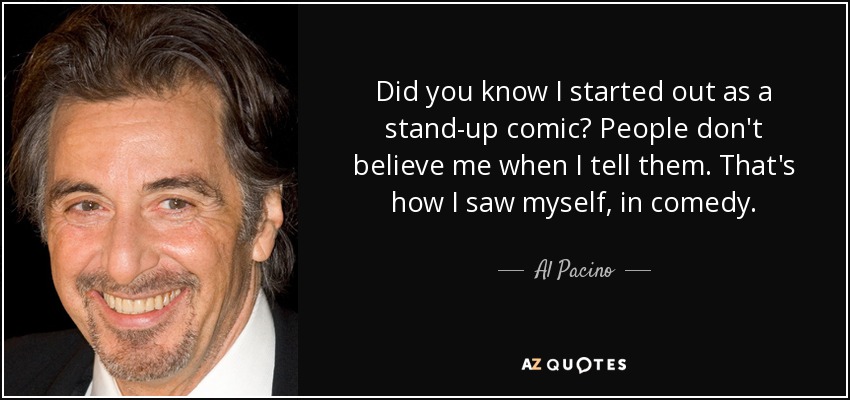 Did you know I started out as a stand-up comic? People don't believe me when I tell them. That's how I saw myself, in comedy. - Al Pacino