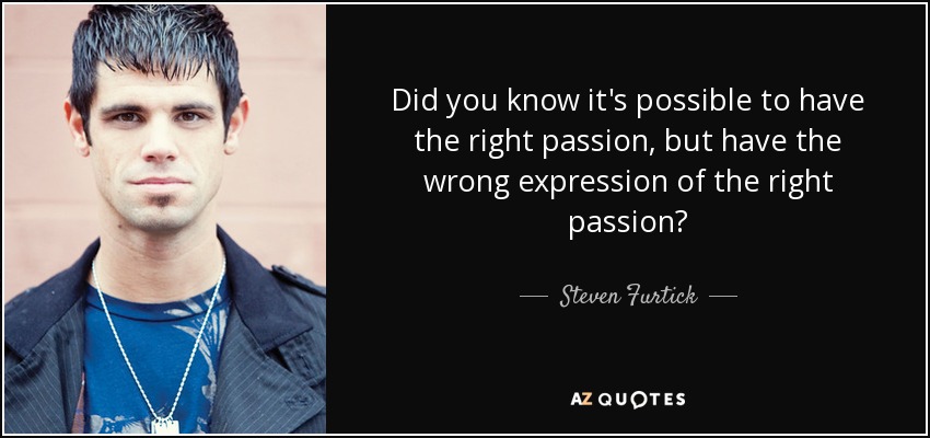 Did you know it's possible to have the right passion, but have the wrong expression of the right passion? - Steven Furtick
