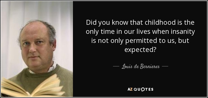 Did you know that childhood is the only time in our lives when insanity is not only permitted to us, but expected? - Louis de Bernieres