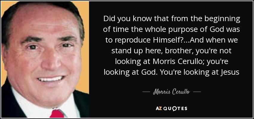 Did you know that from the beginning of time the whole purpose of God was to reproduce Himself?...And when we stand up here, brother, you're not looking at Morris Cerullo; you're looking at God. You're looking at Jesus - Morris Cerullo