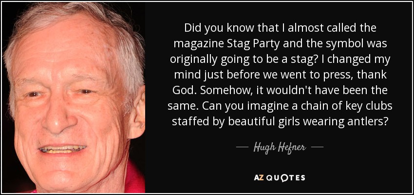 Did you know that I almost called the magazine Stag Party and the symbol was originally going to be a stag? I changed my mind just before we went to press, thank God. Somehow, it wouldn't have been the same. Can you imagine a chain of key clubs staffed by beautiful girls wearing antlers? - Hugh Hefner