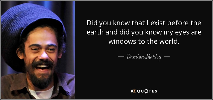 Did you know that I exist before the earth and did you know my eyes are windows to the world. - Damian Marley