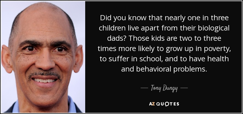 Did you know that nearly one in three children live apart from their biological dads? Those kids are two to three times more likely to grow up in poverty, to suffer in school, and to have health and behavioral problems. - Tony Dungy