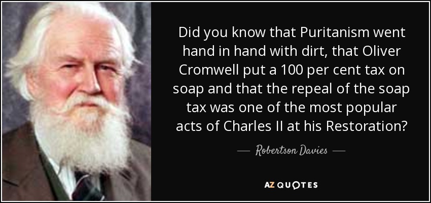 Did you know that Puritanism went hand in hand with dirt, that Oliver Cromwell put a 100 per cent tax on soap and that the repeal of the soap tax was one of the most popular acts of Charles II at his Restoration? - Robertson Davies