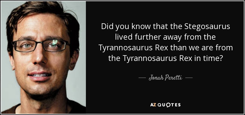 Did you know that the Stegosaurus lived further away from the Tyrannosaurus Rex than we are from the Tyrannosaurus Rex in time? - Jonah Peretti