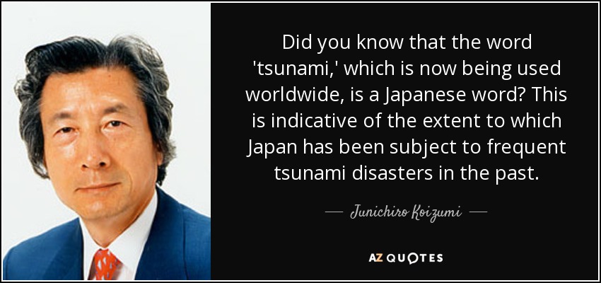 Did you know that the word 'tsunami,' which is now being used worldwide, is a Japanese word? This is indicative of the extent to which Japan has been subject to frequent tsunami disasters in the past. - Junichiro Koizumi