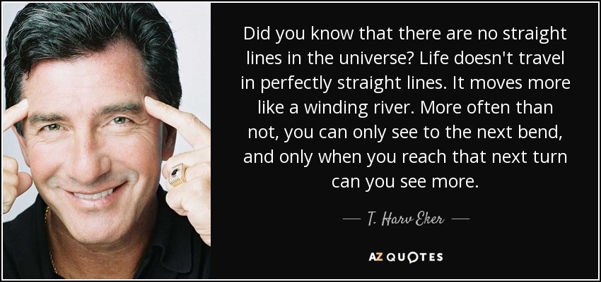 Did you know that there are no straight lines in the universe? Life doesn't travel in perfectly straight lines. It moves more like a winding river. More often than not, you can only see to the next bend, and only when you reach that next turn can you see more. - T. Harv Eker
