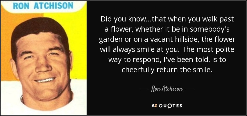 Did you know...that when you walk past a flower, whether it be in somebody's garden or on a vacant hillside, the flower will always smile at you. The most polite way to respond, I've been told, is to cheerfully return the smile. - Ron Atchison