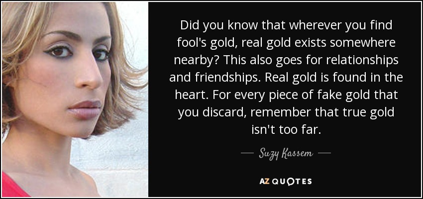 Did you know that wherever you find fool's gold, real gold exists somewhere nearby? This also goes for relationships and friendships. Real gold is found in the heart. For every piece of fake gold that you discard, remember that true gold isn't too far. - Suzy Kassem