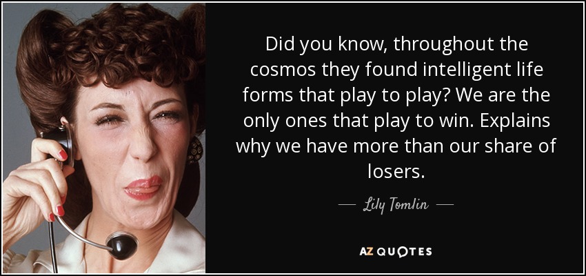 Did you know, throughout the cosmos they found intelligent life forms that play to play? We are the only ones that play to win. Explains why we have more than our share of losers. - Lily Tomlin
