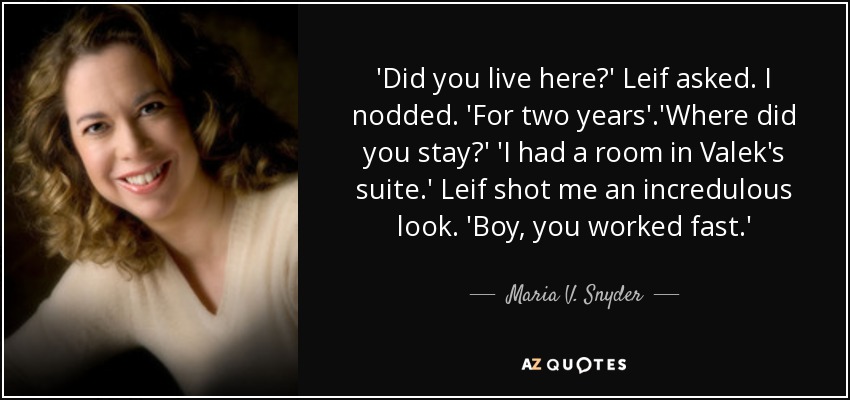 'Did you live here?' Leif asked. I nodded. 'For two years'.'Where did you stay?' 'I had a room in Valek's suite.' Leif shot me an incredulous look. 'Boy, you worked fast.' - Maria V. Snyder