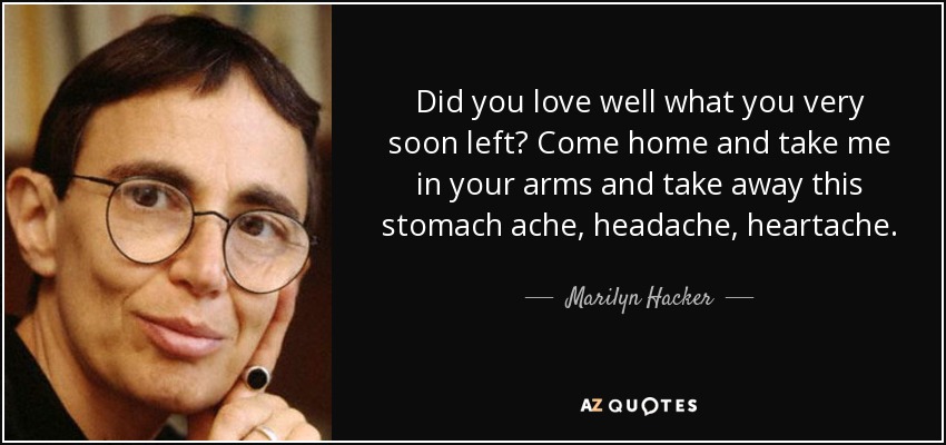 Did you love well what you very soon left? Come home and take me in your arms and take away this stomach ache, headache, heartache. - Marilyn Hacker