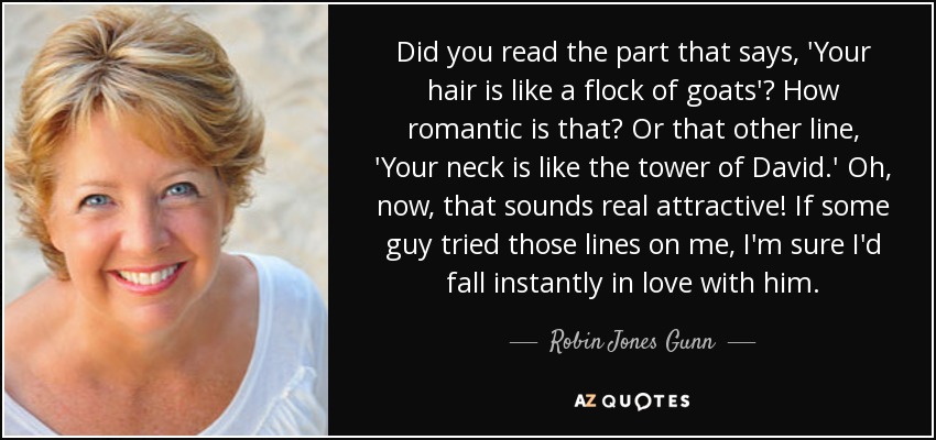 Did you read the part that says, 'Your hair is like a flock of goats'? How romantic is that? Or that other line, 'Your neck is like the tower of David.' Oh, now, that sounds real attractive! If some guy tried those lines on me, I'm sure I'd fall instantly in love with him. - Robin Jones Gunn