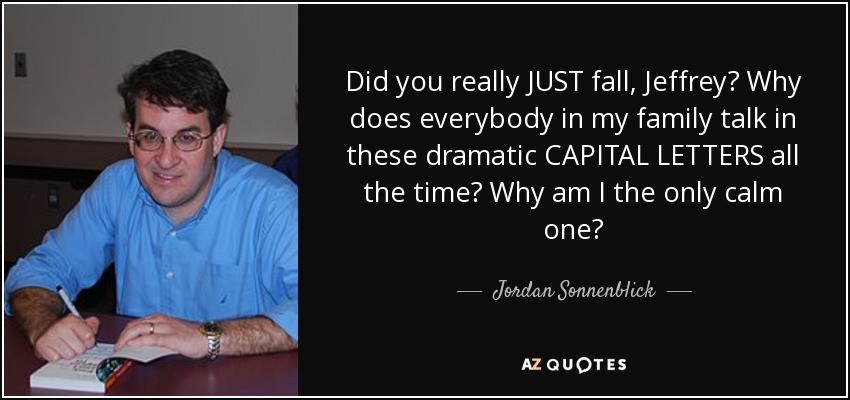 Did you really JUST fall, Jeffrey? Why does everybody in my family talk in these dramatic CAPITAL LETTERS all the time? Why am I the only calm one? - Jordan Sonnenblick