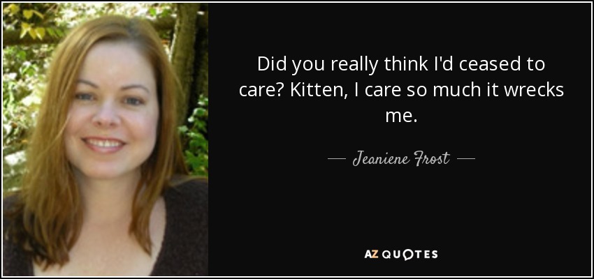 Did you really think I'd ceased to care? Kitten, I care so much it wrecks me. - Jeaniene Frost