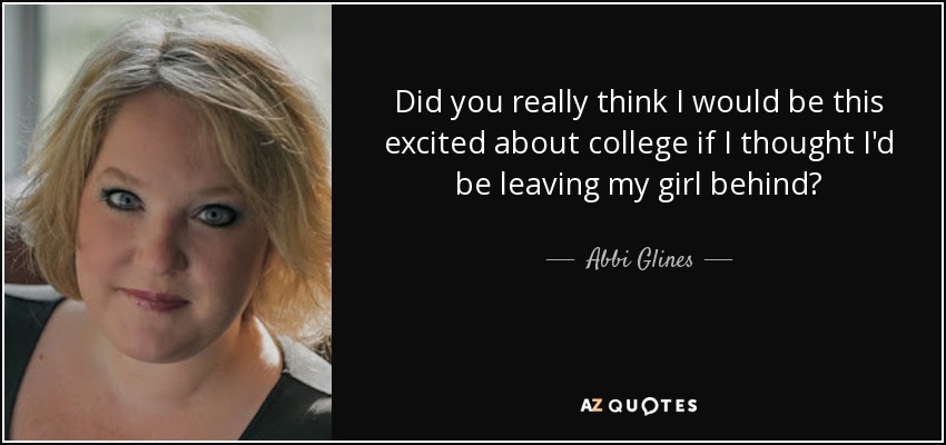 Did you really think I would be this excited about college if I thought I'd be leaving my girl behind? - Abbi Glines