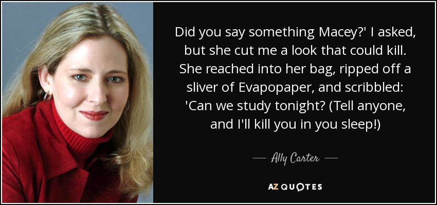 Did you say something Macey?' I asked, but she cut me a look that could kill. She reached into her bag, ripped off a sliver of Evapopaper, and scribbled: 'Can we study tonight? (Tell anyone, and I'll kill you in you sleep!) - Ally Carter