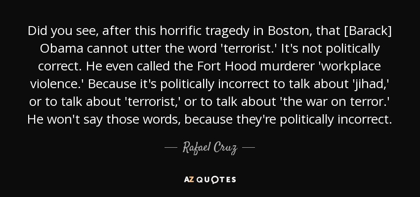 Did you see, after this horrific tragedy in Boston, that [Barack] Obama cannot utter the word 'terrorist.' It's not politically correct. He even called the Fort Hood murderer 'workplace violence.' Because it's politically incorrect to talk about 'jihad,' or to talk about 'terrorist,' or to talk about 'the war on terror.' He won't say those words, because they're politically incorrect. - Rafael Cruz