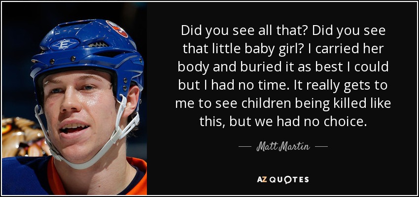 Did you see all that? Did you see that little baby girl? I carried her body and buried it as best I could but I had no time. It really gets to me to see children being killed like this, but we had no choice. - Matt Martin