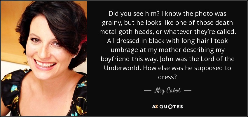 Did you see him? I know the photo was grainy, but he looks like one of those death metal goth heads, or whatever they’re called. All dressed in black with long hair I took umbrage at my mother describing my boyfriend this way. John was the Lord of the Underworld. How else was he supposed to dress? - Meg Cabot