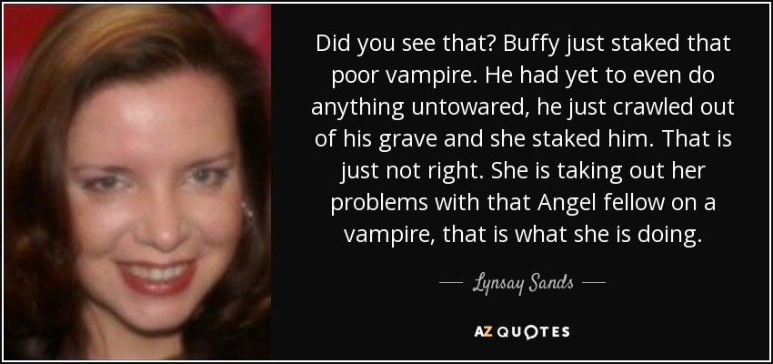 Did you see that? Buffy just staked that poor vampire. He had yet to even do anything untowared, he just crawled out of his grave and she staked him. That is just not right. She is taking out her problems with that Angel fellow on a vampire, that is what she is doing. - Lynsay Sands