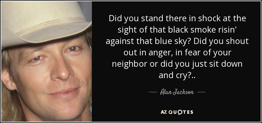 Did you stand there in shock at the sight of that black smoke risin' against that blue sky? Did you shout out in anger, in fear of your neighbor or did you just sit down and cry?.. - Alan Jackson