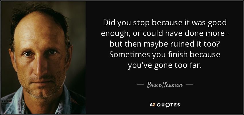 Did you stop because it was good enough, or could have done more - but then maybe ruined it too? Sometimes you finish because you've gone too far. - Bruce Nauman