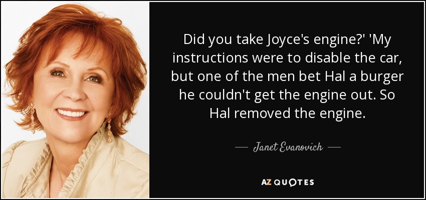 Did you take Joyce's engine?' 'My instructions were to disable the car, but one of the men bet Hal a burger he couldn't get the engine out. So Hal removed the engine. - Janet Evanovich