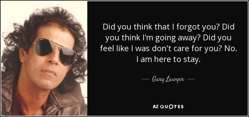 Did you think that I forgot you? Did you think I'm going away? Did you feel like I was don't care for you? No. I am here to stay. - Gary Lawyer