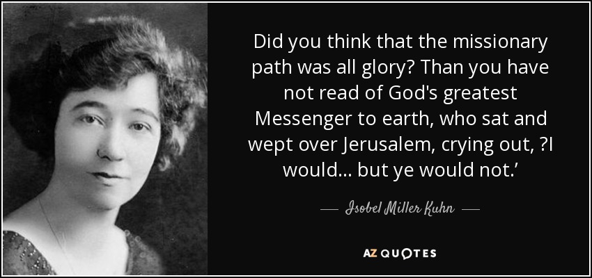 Did you think that the missionary path was all glory? Than you have not read of God's greatest Messenger to earth, who sat and wept over Jerusalem, crying out, ʻI would... but ye would not.ʼ - Isobel Miller Kuhn