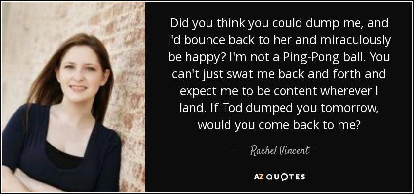 Did you think you could dump me, and I'd bounce back to her and miraculously be happy? I'm not a Ping-Pong ball. You can't just swat me back and forth and expect me to be content wherever I land. If Tod dumped you tomorrow, would you come back to me? - Rachel Vincent