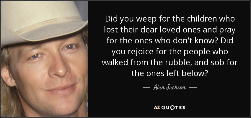 Did you weep for the children who lost their dear loved ones and pray for the ones who don't know? Did you rejoice for the people who walked from the rubble, and sob for the ones left below? - Alan Jackson