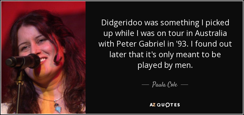 Didgeridoo was something I picked up while I was on tour in Australia with Peter Gabriel in '93. I found out later that it's only meant to be played by men. - Paula Cole